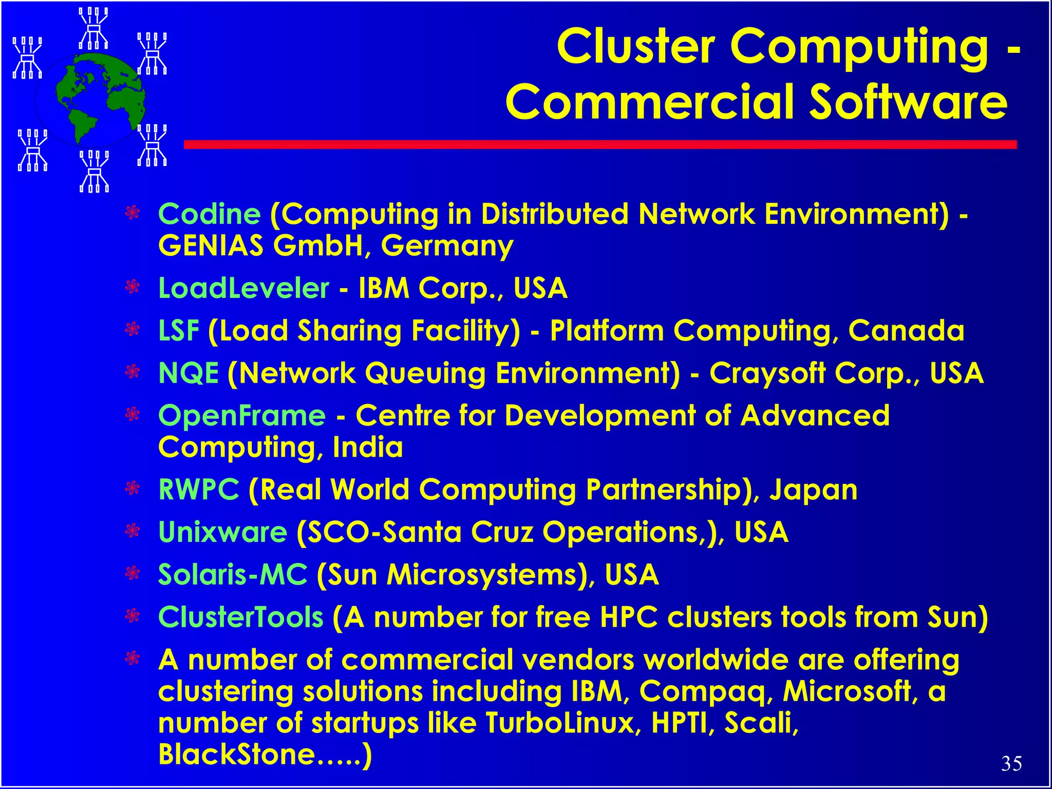 Cluster Computing - Commercial Software   Codine  (Computing in Distributed Network Environment) - GENIAS GmbH, Germany  LoadLeveler  - IBM Corp., USA  LSF  (Load Sharing Facility) - Platform Computing, Canada  NQE  (Network Queuing Environment) - Craysoft Corp., USA  OpenFrame  - Centre for Development of Advanced Computing, India RWPC  (Real World Computing Partnership), Japan Unixware  (SCO-Santa Cruz Operations,), USA Solaris-MC  (Sun Microsystems), USA ClusterTools  (A number for free HPC clusters tools from Sun) A number of commercial vendors worldwide are offering clustering solutions including IBM, Compaq, Microsoft, a number of startups like TurboLinux, HPTI, Scali, BlackStone…..) 
