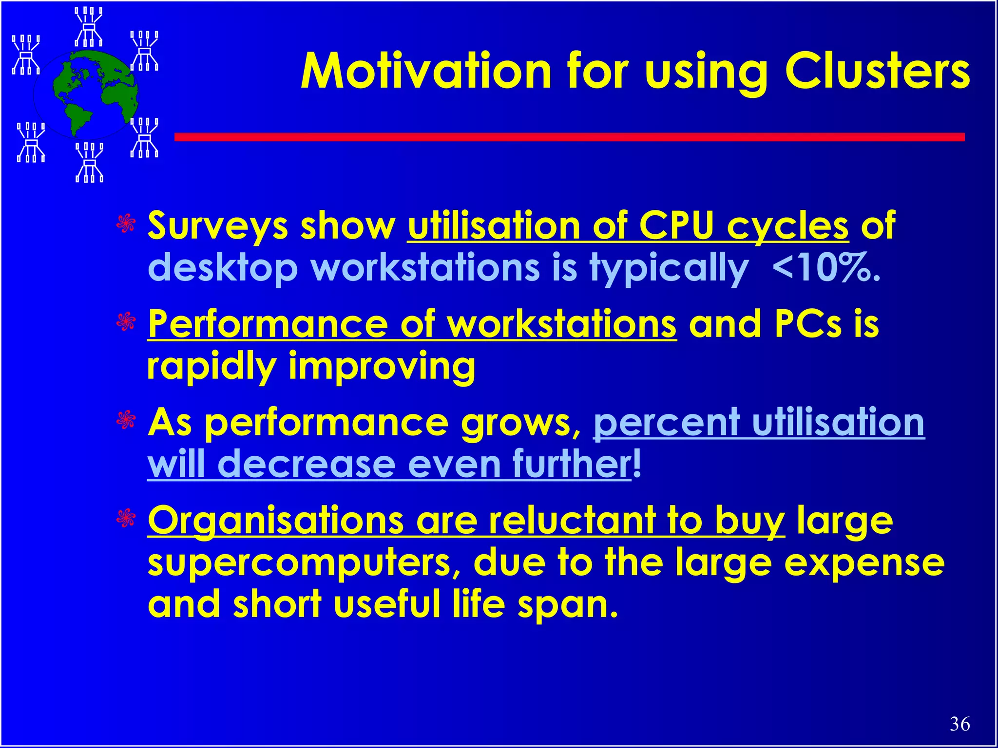 Motivation for using Clusters Surveys show  utilisation of CPU cycles  of  desktop workstations is typically  <10%. Performance of workstations  and PCs is rapidly improving  As performance grows,  percent utilisation will decrease even further !   Organisations are reluctant to buy  large supercomputers, due to the large expense and short useful life span.  