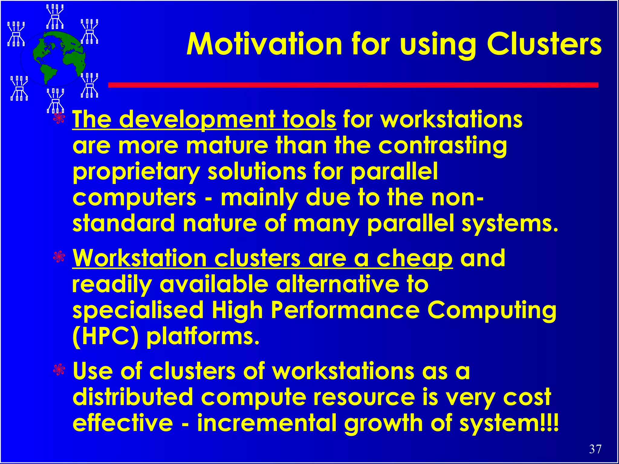 Motivation for using Clusters The development tools  for workstations are more mature than the contrasting proprietary solutions for parallel computers - mainly due to the non-standard nature of many parallel systems. Workstation clusters are a cheap  and readily available alternative to specialised High Performance Computing (HPC) platforms. Use of clusters of workstations as a distributed compute resource is very cost effective - incremental growth of system!!! 
