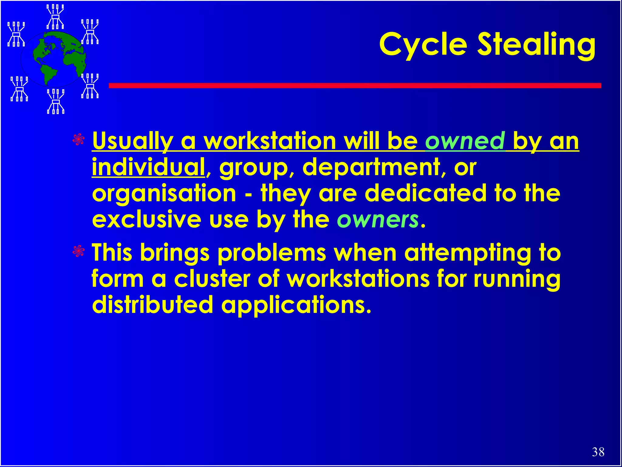 Cycle Stealing  Usually a workstation will be  owned  by an individual , group, department, or organisation - they are dedicated to the exclusive use by the  owners .  This brings problems when attempting to form a cluster of workstations for running distributed applications.   