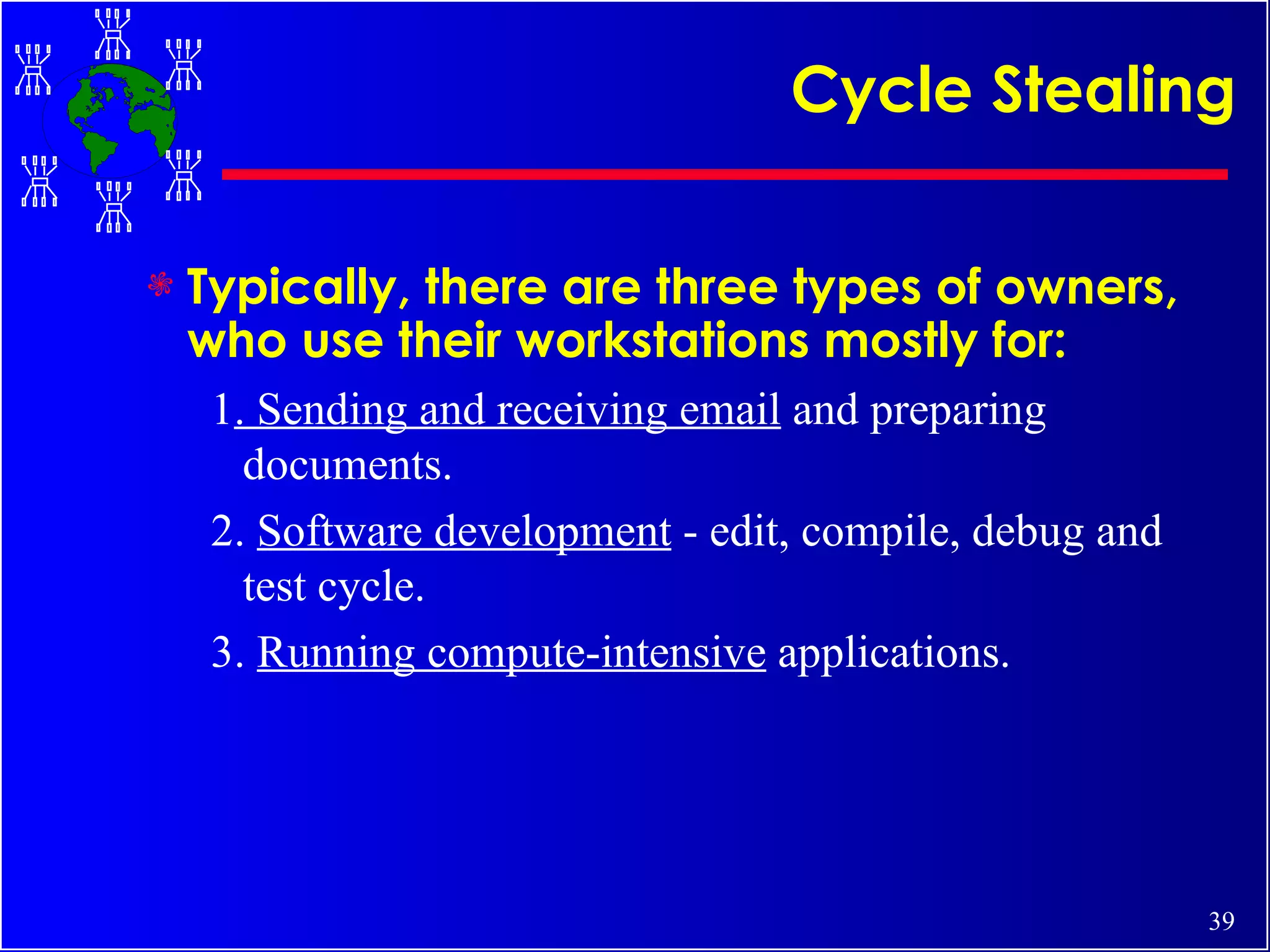 Cycle Stealing Typically, there are three types of owners, who use their workstations mostly for:   1 . Sending and receiving email  and preparing documents.  2.  Software development  - edit, compile, debug and test cycle.  3.  Running compute-intensive  applications. 
