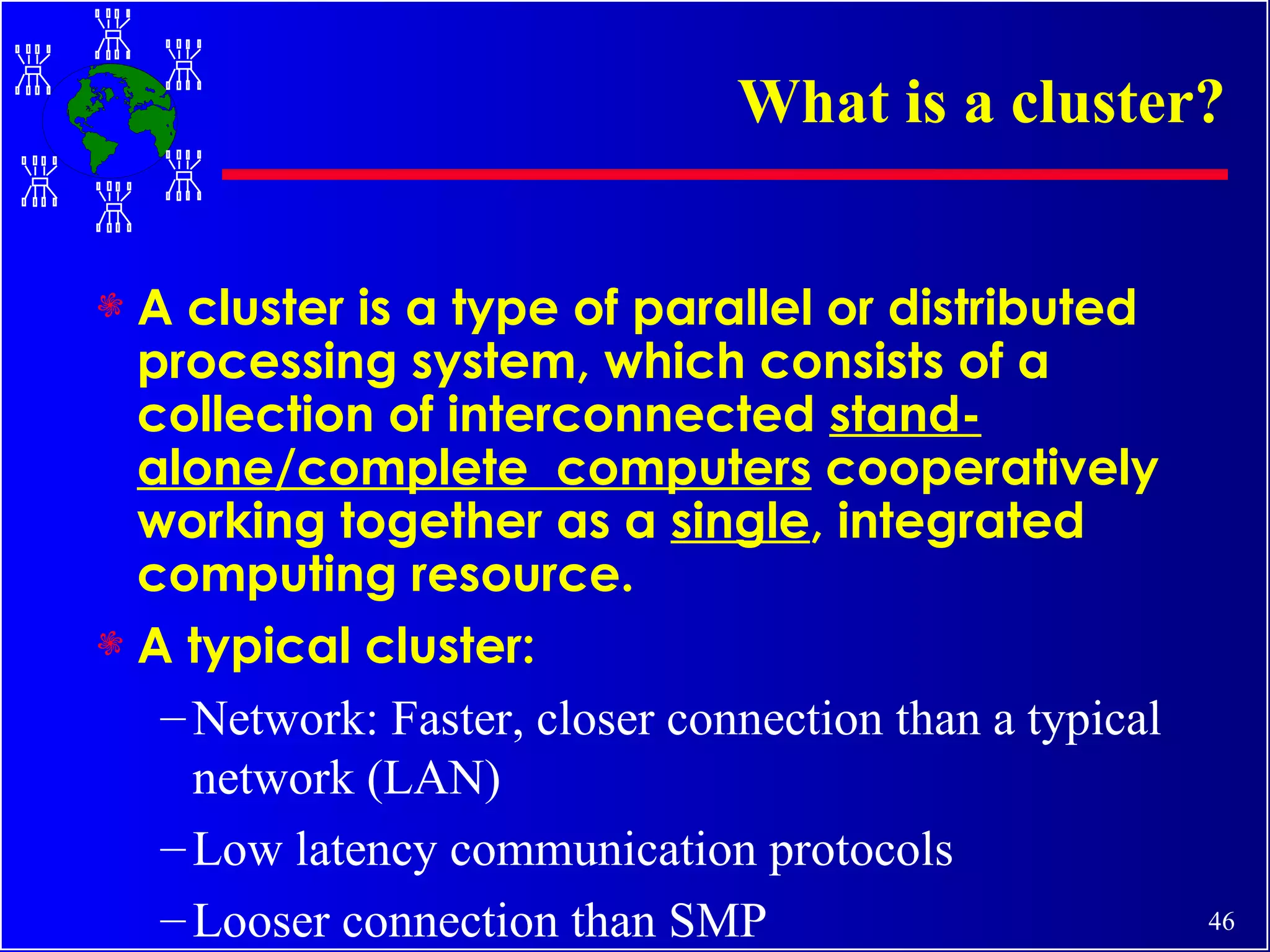 What is a cluster? A cluster is a type of parallel or distributed processing system, which consists of a collection of interconnected  stand-alone/complete  computers  cooperatively working together as a  single , integrated computing resource. A typical cluster: Network: Faster, closer connection than a typical network (LAN) Low latency communication protocols Looser connection than SMP 