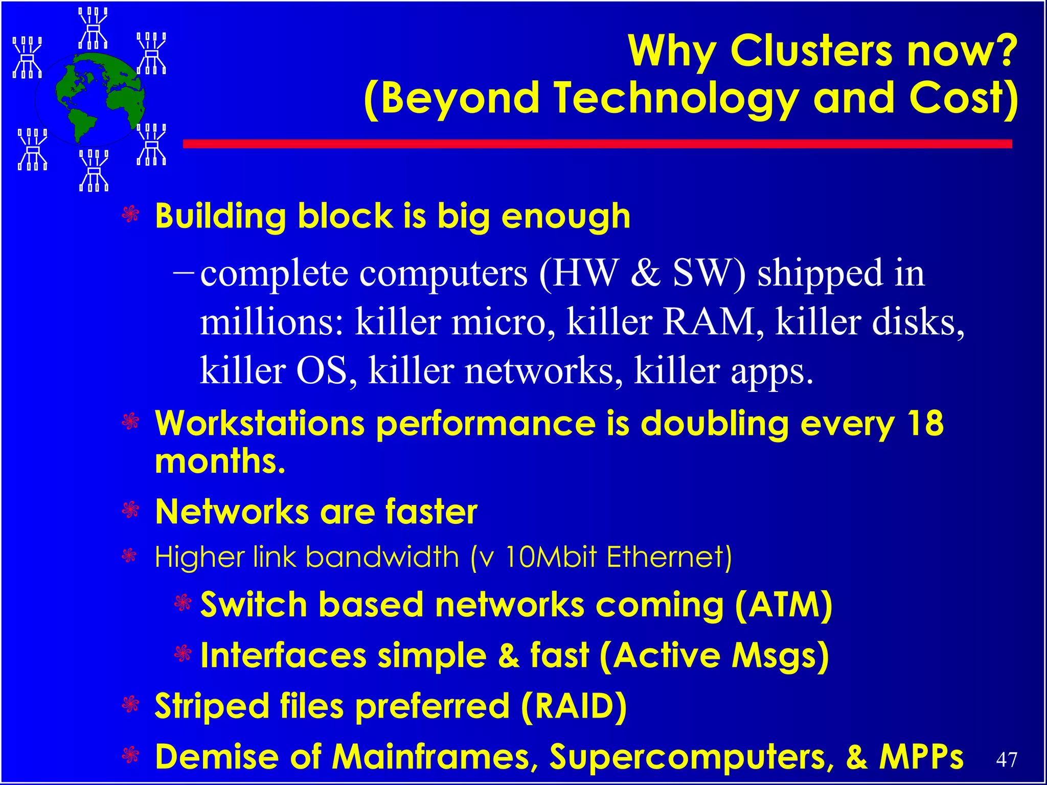 Why Clusters now? (Beyond Technology and Cost) Building block is big enough complete computers (HW & SW) shipped in millions: killer micro, killer RAM, killer disks, killer OS, killer networks, killer apps. Workstations performance is doubling every 18 months. Networks are faster Higher link bandwidth (v 10Mbit Ethernet) Switch based networks coming (ATM) Interfaces simple & fast (Active Msgs) Striped files preferred (RAID) Demise of Mainframes, Supercomputers, & MPPs 