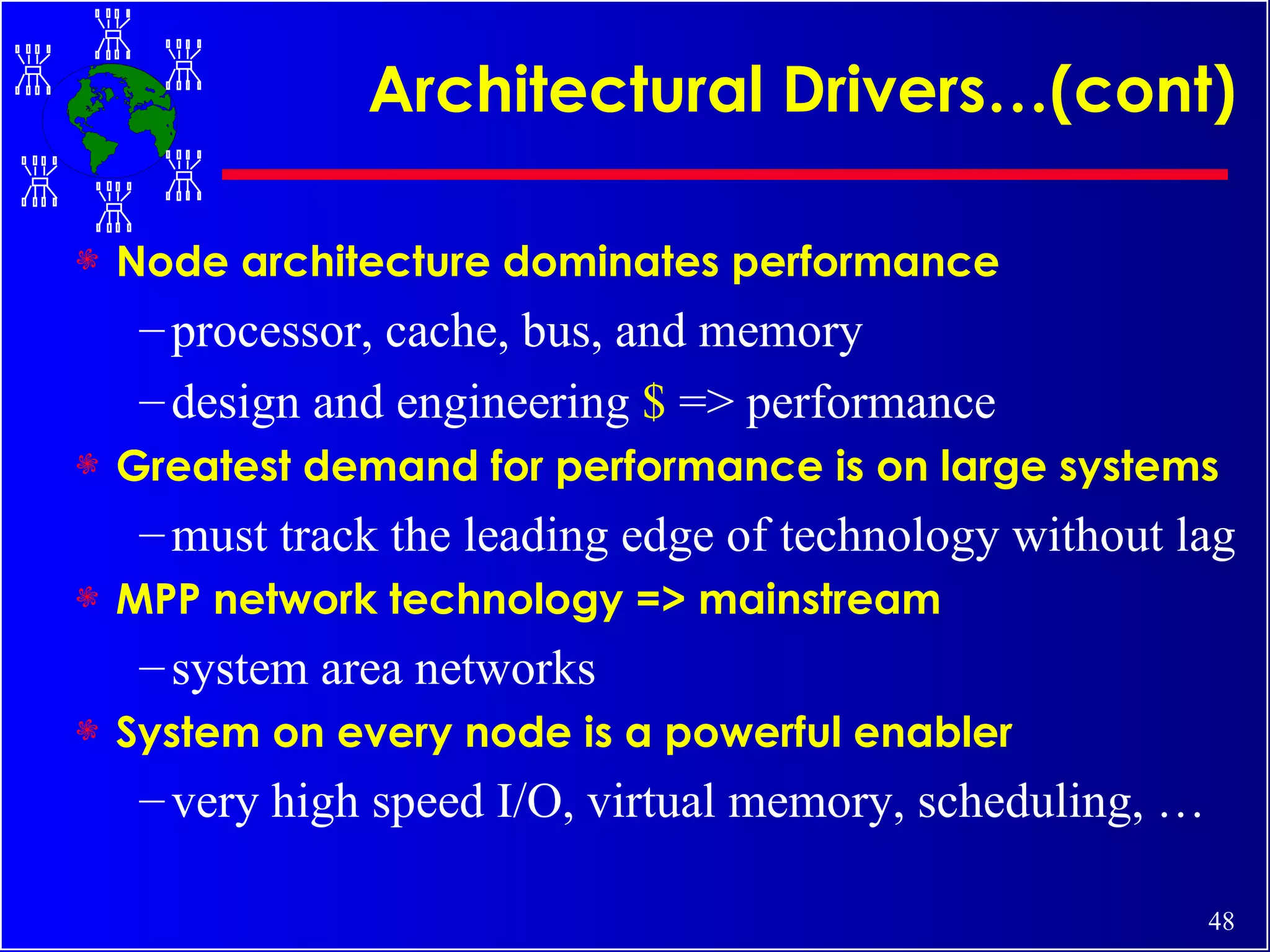 Architectural Drivers…(cont) Node architecture dominates performance processor, cache, bus, and memory design and engineering  $  => performance Greatest demand for performance is on large systems must track the leading edge of technology without lag MPP network technology => mainstream system area networks System on every node is a powerful enabler very high speed I/O, virtual memory, scheduling, … 