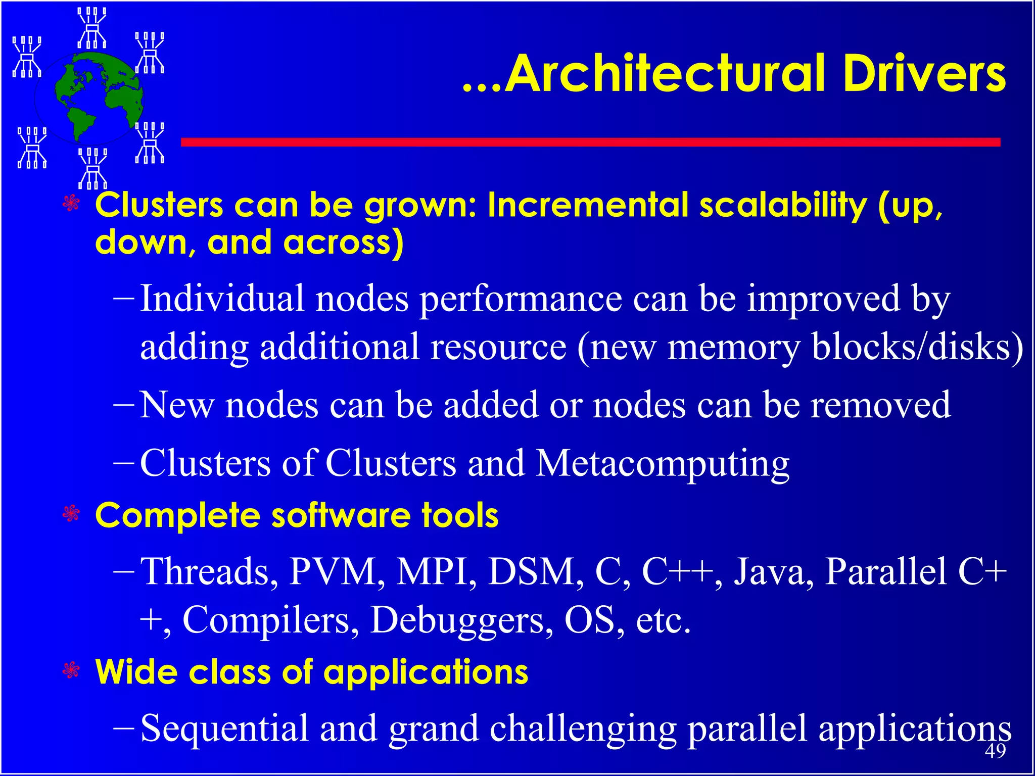 ...Architectural Drivers Clusters can be grown: Incremental scalability (up, down, and across) Individual nodes performance can be improved by adding additional resource (new memory blocks/disks) New nodes can be added or nodes can be removed Clusters of Clusters and Metacomputing Complete software tools  Threads, PVM, MPI, DSM, C, C++, Java, Parallel C++, Compilers, Debuggers, OS, etc. Wide class of applications Sequential and grand challenging parallel applications 