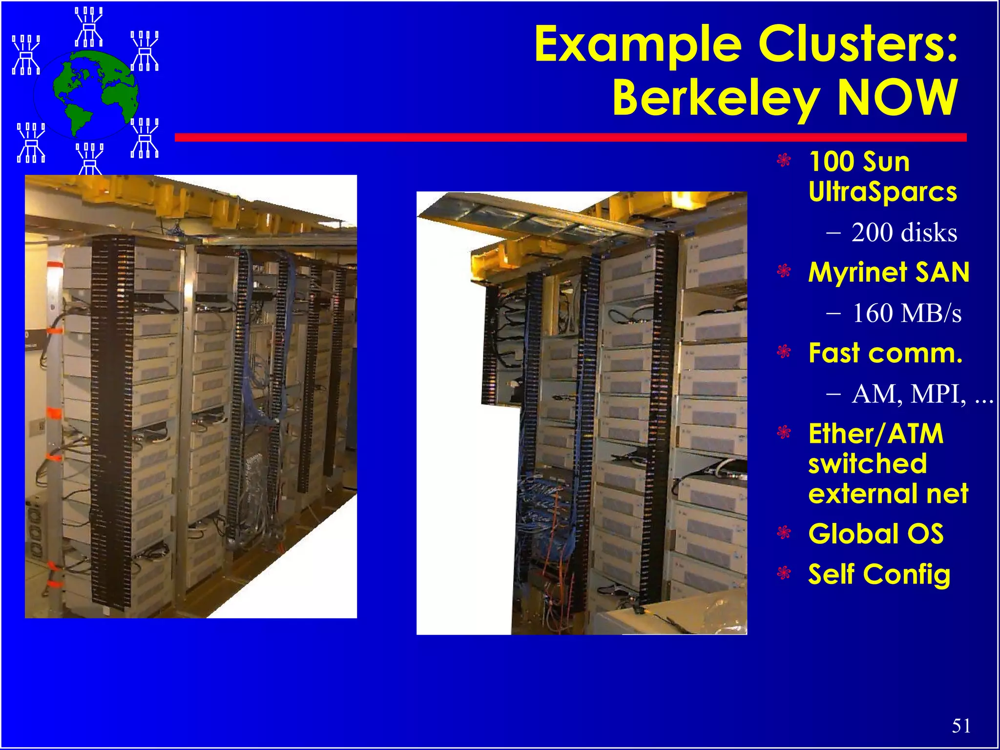 Example Clusters: Berkeley NOW 100 Sun UltraSparcs 200 disks Myrinet SAN 160 MB/s Fast comm. AM, MPI, ... Ether/ATM switched external net Global OS Self Config 