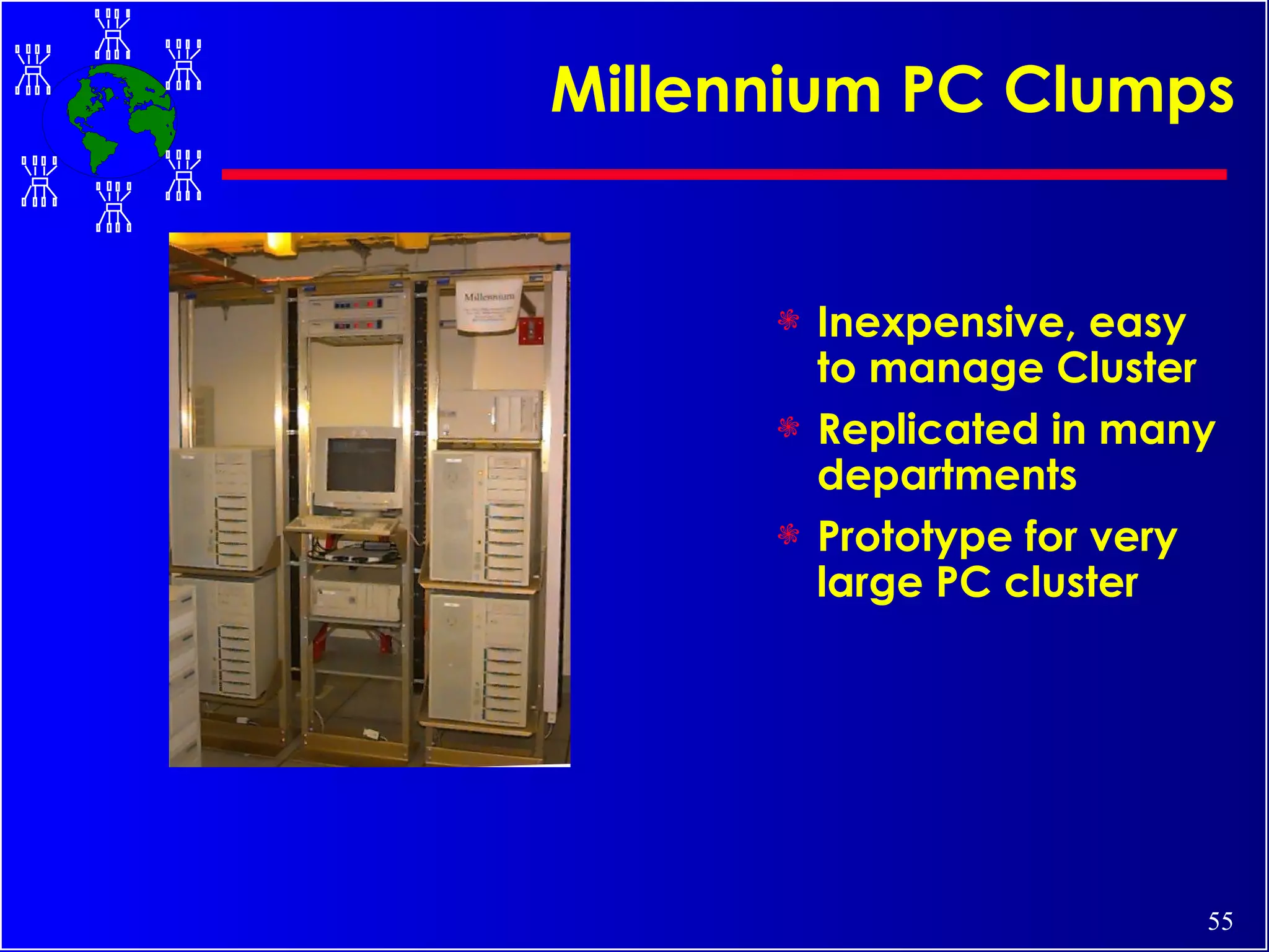 Millennium PC Clumps Inexpensive, easy to manage Cluster Replicated in many departments Prototype for very large PC cluster 