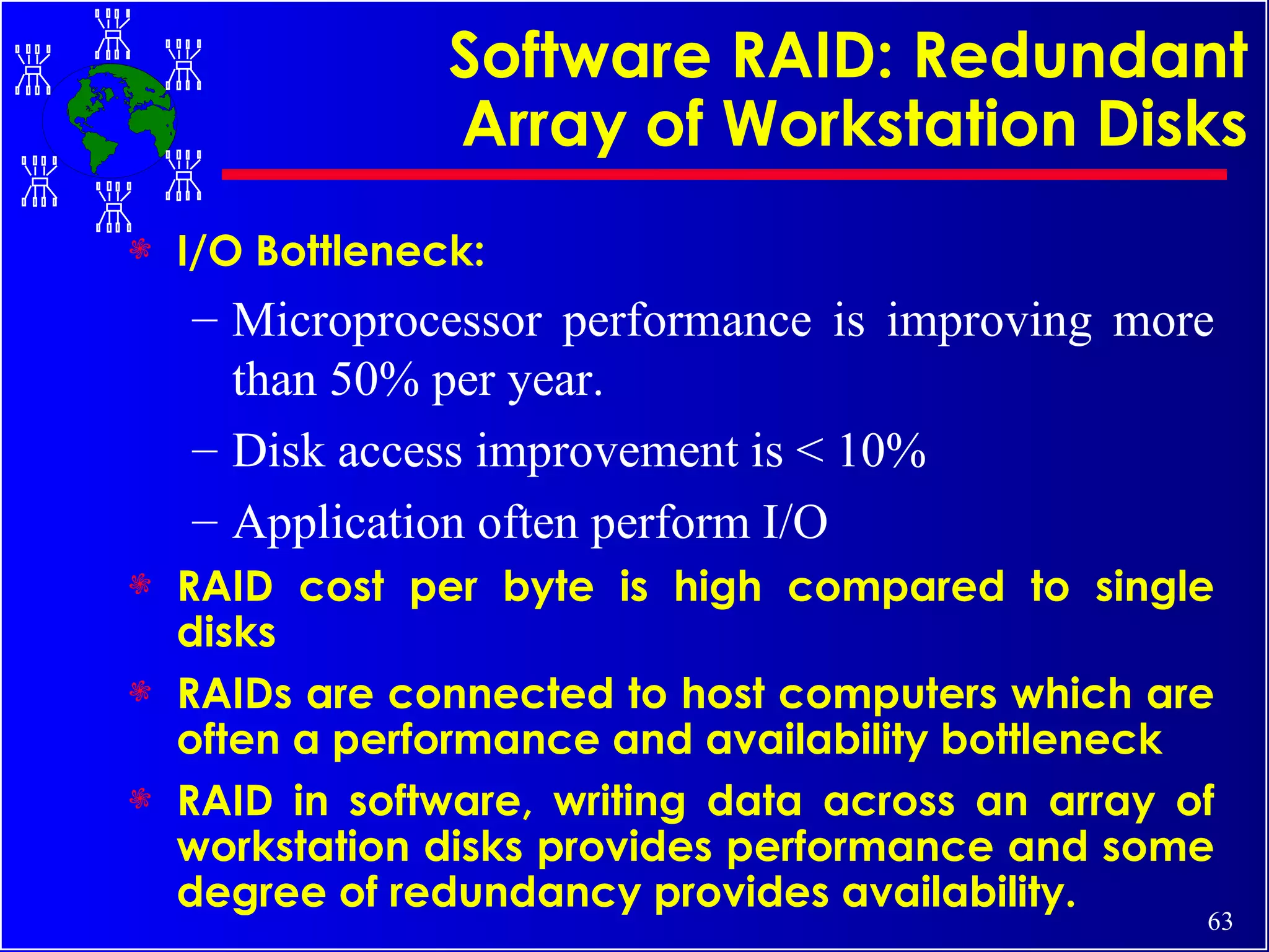 Software RAID: Redundant Array of Workstation Disks I/O Bottleneck:  Microprocessor performance is improving more than 50% per year. Disk access improvement is < 10% Application often perform I/O RAID cost per byte is high compared to single disks RAIDs are connected to host computers which are often a performance and availability bottleneck RAID in software, writing data across an array of workstation disks provides performance and some degree of redundancy provides availability. 