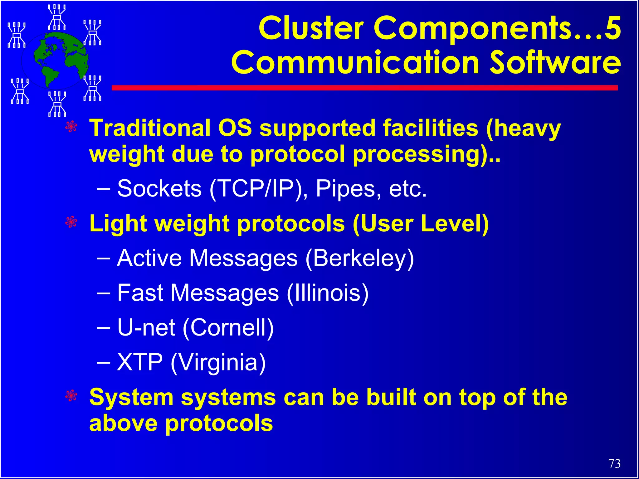 Cluster Components…5 Communication Software Traditional OS supported facilities (heavy weight due to protocol processing).. Sockets (TCP/IP), Pipes, etc. Light weight protocols (User Level) Active Messages (Berkeley) Fast Messages (Illinois) U-net (Cornell) XTP (Virginia) System systems can be built on top of the above protocols 