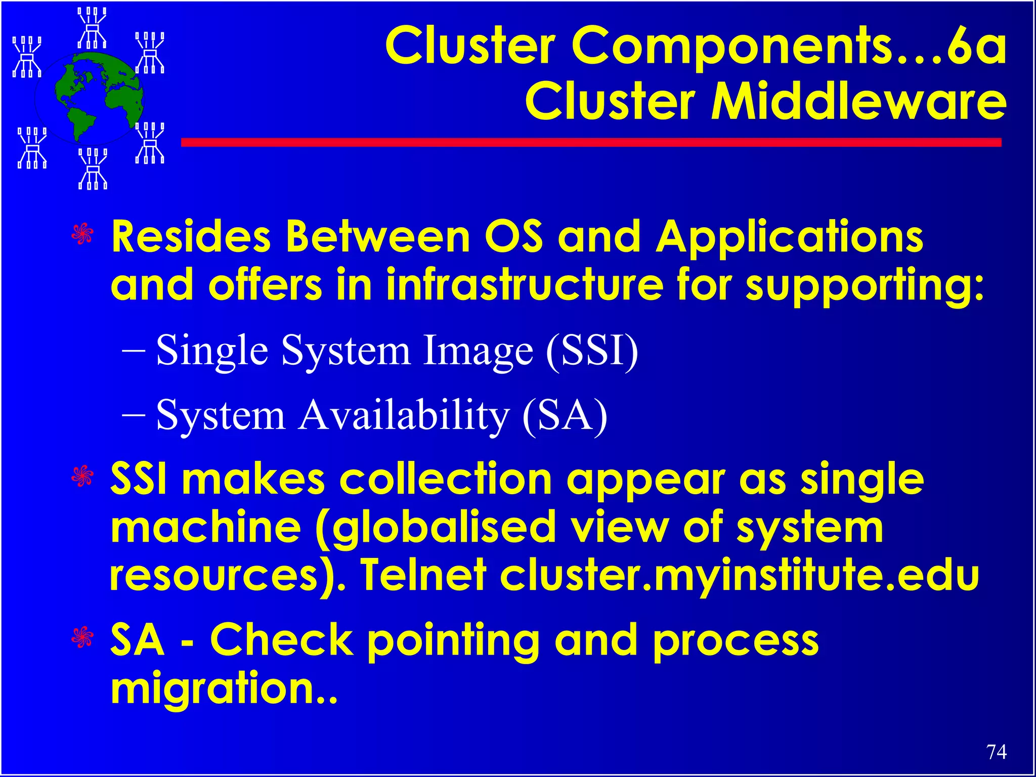 Cluster Components…6a Cluster Middleware Resides Between OS and Applications and offers in infrastructure for supporting: Single System Image (SSI) System Availability (SA) SSI makes collection appear as single machine (globalised view of system resources). Telnet cluster.myinstitute.edu SA - Check pointing and process migration.. 