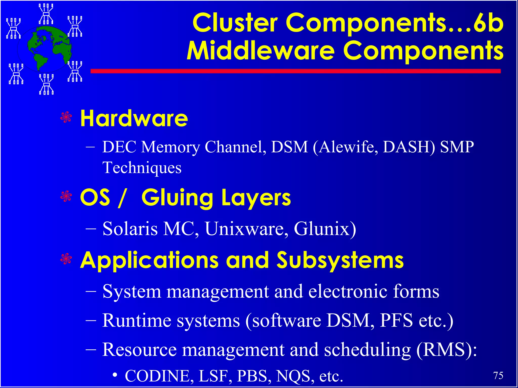 Cluster Components…6b Middleware Components Hardware  DEC Memory Channel, DSM (Alewife, DASH) SMP Techniques OS /  Gluing Layers Solaris MC, Unixware, Glunix) Applications and Subsystems System management and electronic forms Runtime systems (software DSM, PFS etc.) Resource management and scheduling (RMS): CODINE, LSF, PBS, NQS, etc. 