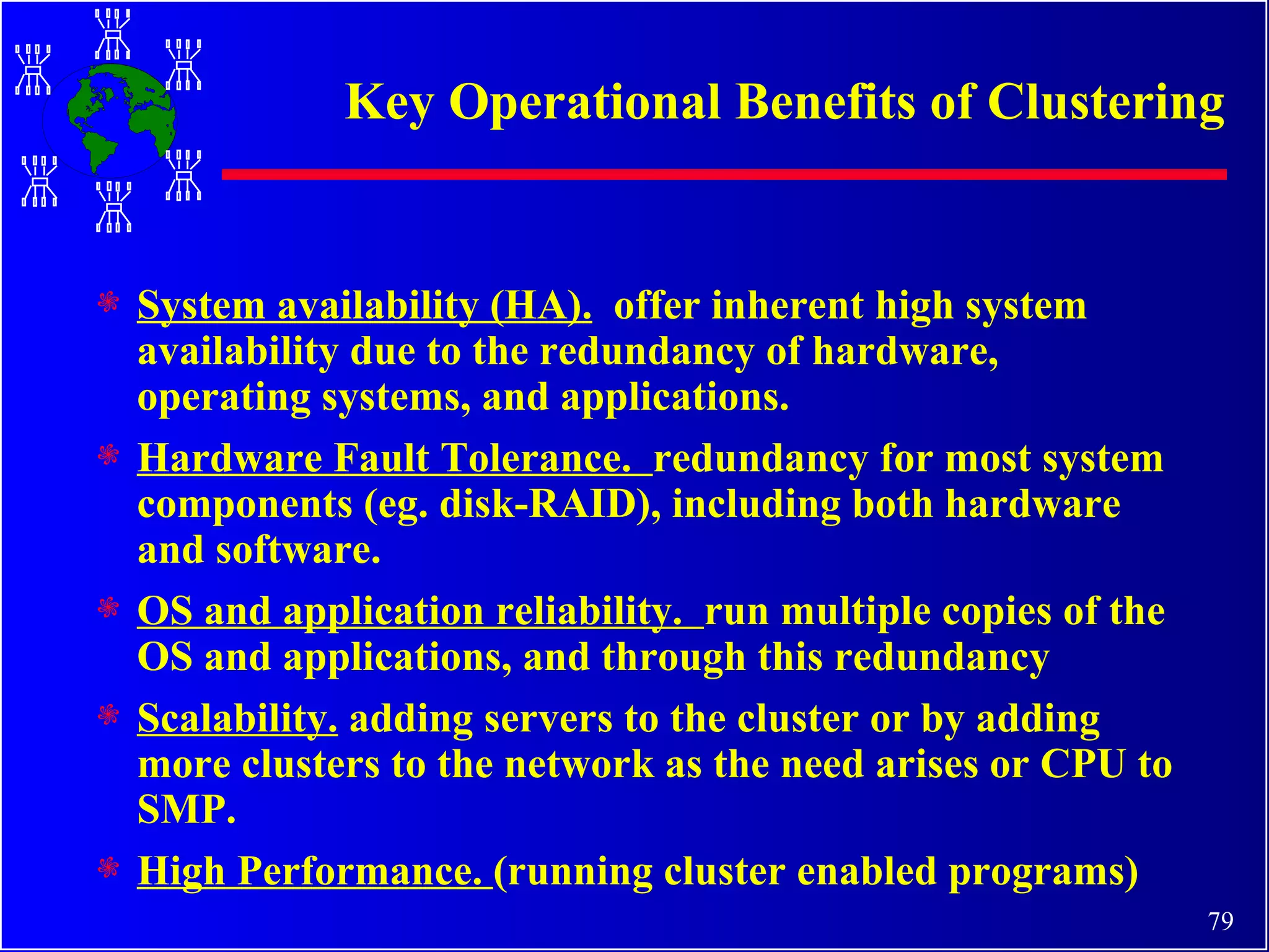 Key Operational Benefits of Clustering System availability (HA).   offer inherent high system availability due to the redundancy of hardware, operating systems, and applications. Hardware Fault Tolerance.  redundancy for most system components (eg. disk-RAID), including both hardware and software.  OS and application reliability.  run multiple copies of the OS and applications, and through this redundancy Scalability.  adding servers to the cluster or by adding more clusters to the network as the need arises or CPU to SMP. High Performance.  (running cluster enabled programs) 