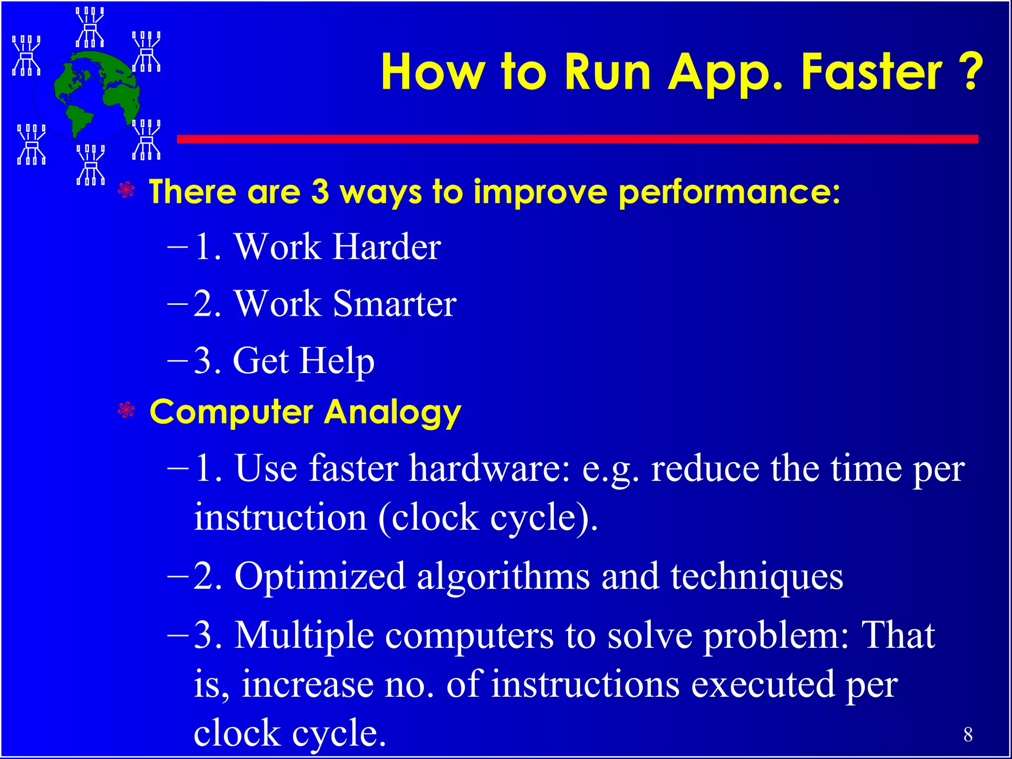 How to Run App. Faster ? There are 3 ways to improve performance: 1. Work Harder 2. Work Smarter 3. Get Help Computer Analogy 1. Use faster hardware: e.g. reduce the time per instruction (clock cycle). 2. Optimized algorithms and techniques 3. Multiple computers to solve problem: That is, increase no. of instructions executed per clock cycle. 