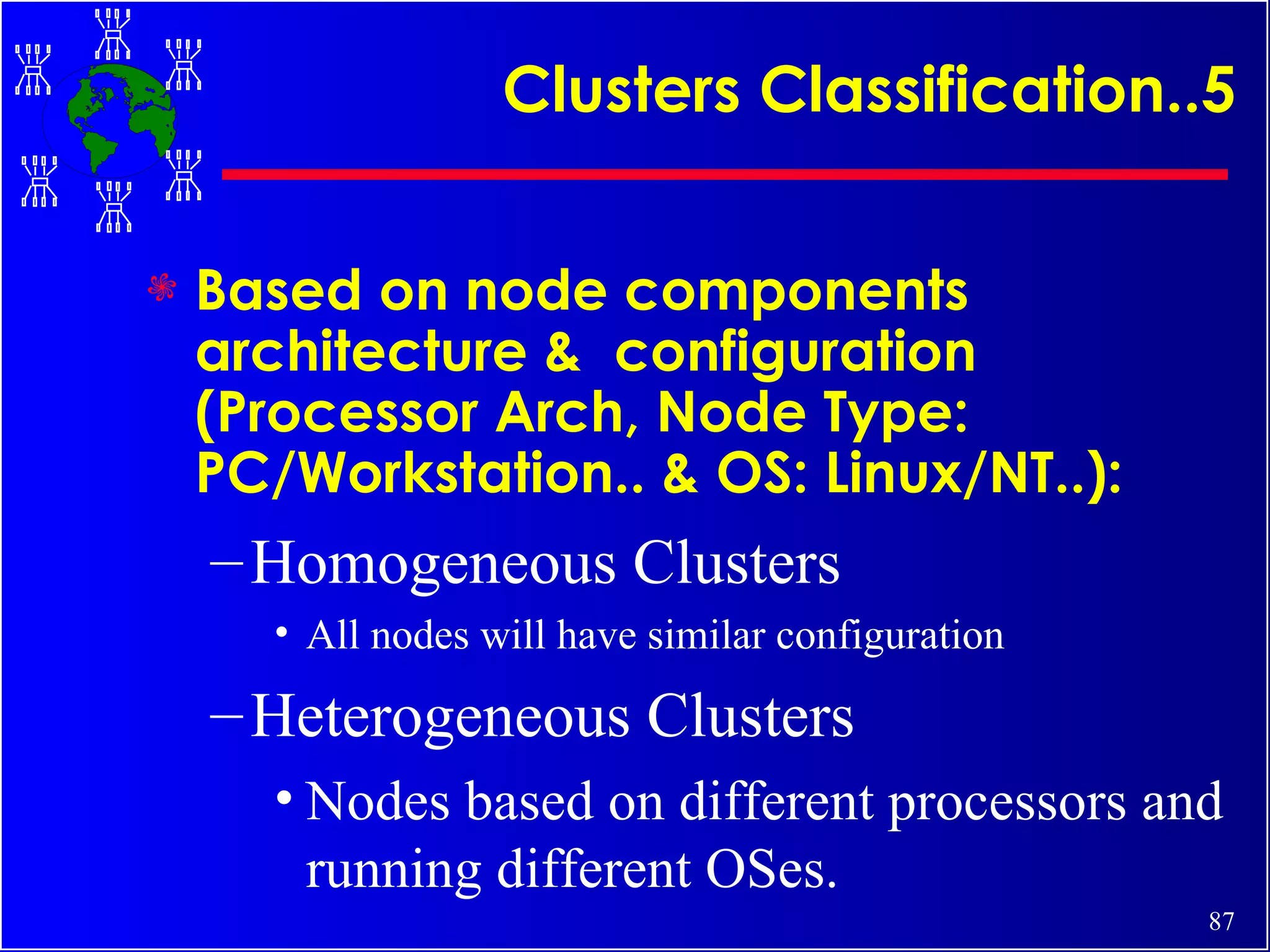 Clusters Classification..5 Based on node components architecture &  configuration (Processor Arch, Node Type: PC/Workstation.. & OS: Linux/NT..): Homogeneous Clusters All nodes will have similar configuration Heterogeneous Clusters Nodes based on different processors and running different OSes. 