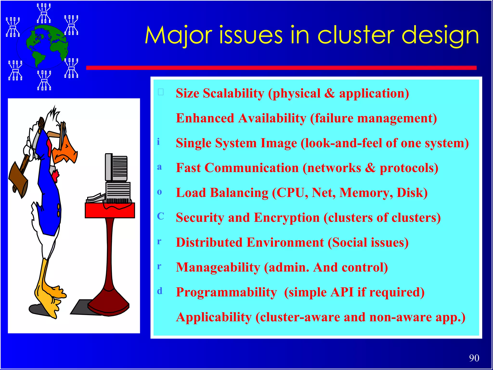 Size Scalability (physical & application) Enhanced Availability (failure management) Single System Image (look-and-feel of one system) Fast Communication (networks & protocols) Load Balancing (CPU, Net, Memory, Disk)  Security and Encryption (clusters of clusters) Distributed Environment (Social issues) Manageability (admin. And control) Programmability  (simple API if required) Applicability (cluster-aware and non-aware app.) Major issues in cluster design 