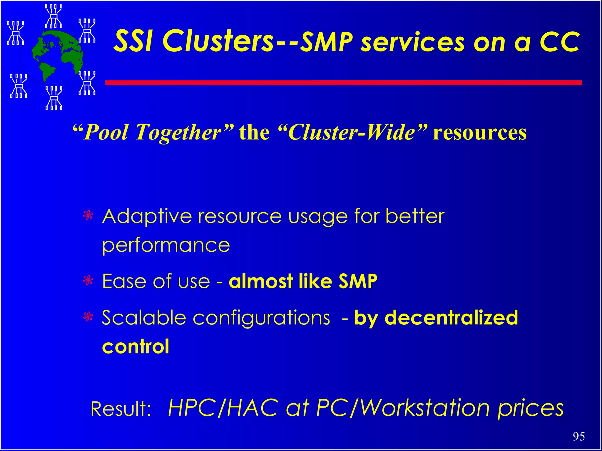 SSI Clusters-- SMP services on a CC Adaptive resource usage for better performance Ease of use -  almost like SMP Scalable configurations  -  by decentralized control Result:  HPC/HAC at PC/Workstation prices “ Pool Together”  the  “Cluster-Wide”  resources 