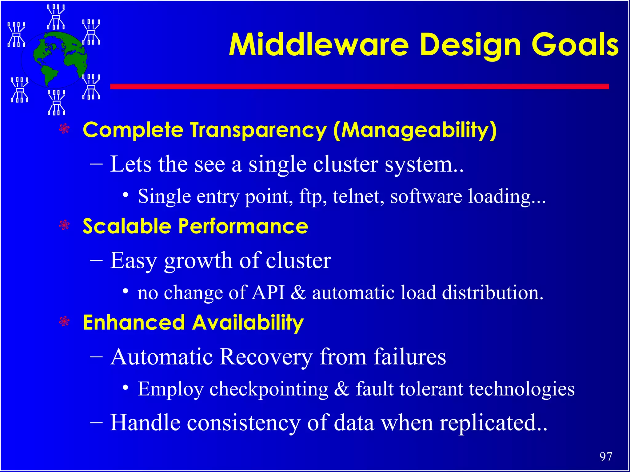 Middleware Design Goals Complete Transparency (Manageability) Lets the see a single cluster system.. Single entry point, ftp, telnet, software loading... Scalable Performance Easy growth of cluster no change of API & automatic load distribution. Enhanced Availability Automatic Recovery from failures Employ checkpointing & fault tolerant technologies Handle consistency of data when replicated.. 