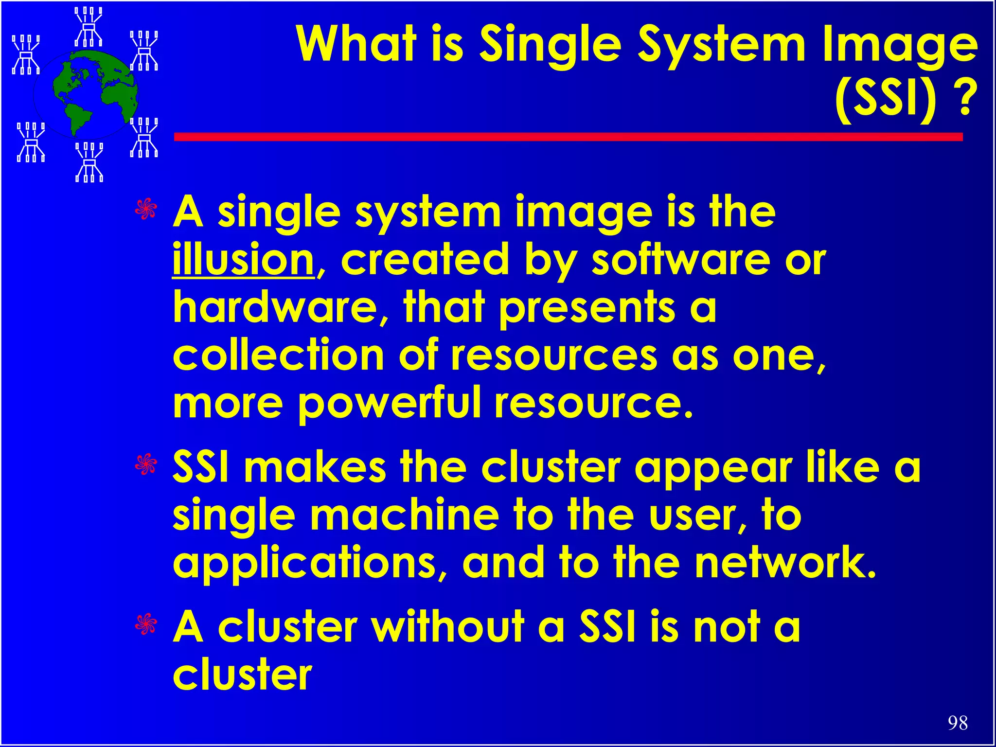 What is Single System Image (SSI) ? A single system image is the  illusion , created by software or hardware, that presents a collection of resources as one, more powerful resource. SSI makes the cluster appear like a single machine to the user, to applications, and to the network. A cluster without a SSI is not a cluster 