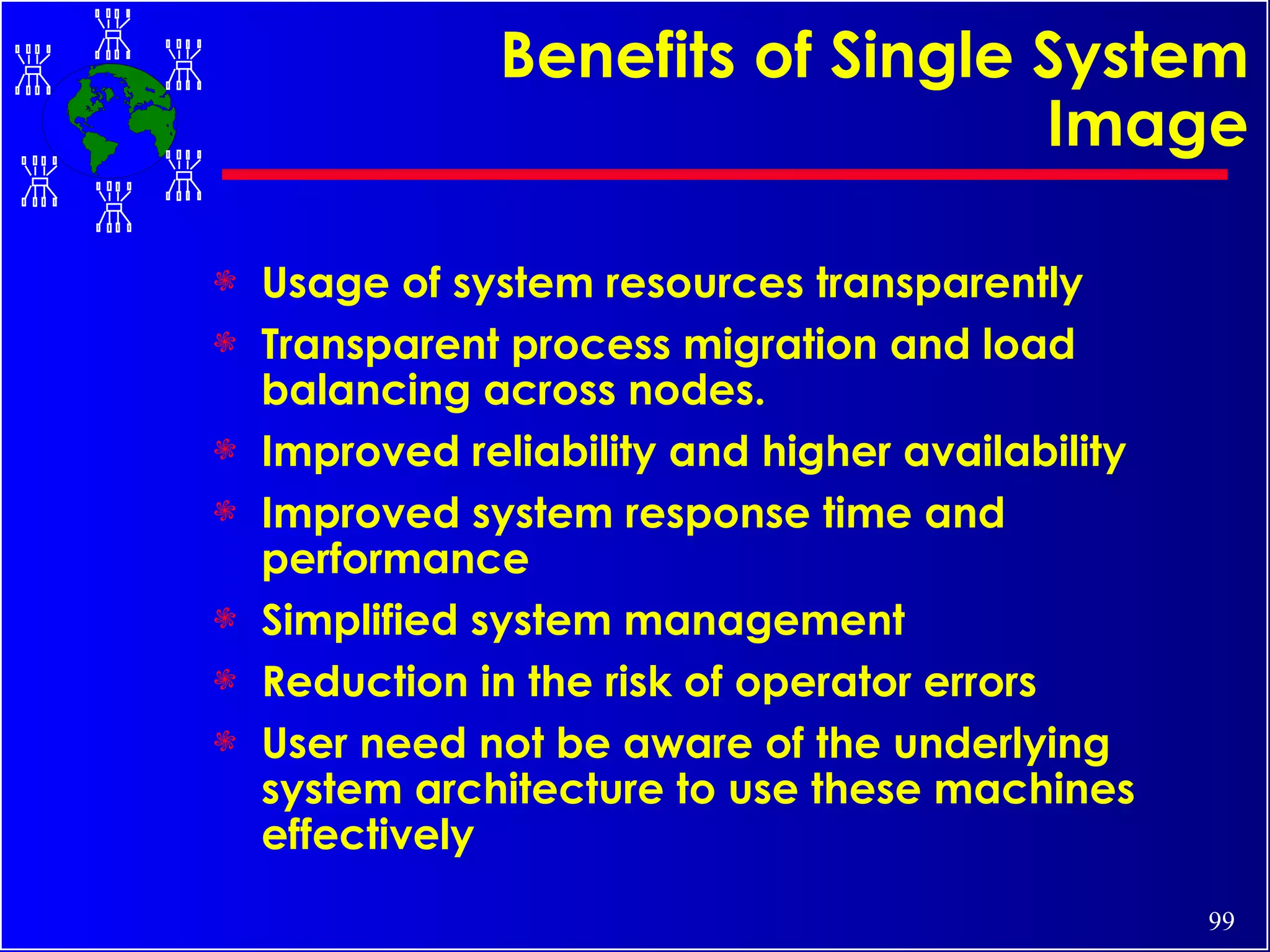 Benefits of Single System Image Usage of system resources transparently Transparent process migration and load balancing across nodes. Improved reliability and higher availability Improved system response time and performance Simplified system management Reduction in the risk of operator errors User need not be aware of the underlying system architecture to use these machines effectively 