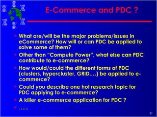 E-Commerce and PDC ? What are/will be the major problems/issues in eCommerce? How will or can PDC be applied to solve some of them? Other than “Compute Power”, what else can PDC contribute to e-commerce? How would/could the different forms of PDC (clusters, hypercluster, GRID,…) be applied to e-commerce? Could you describe one hot research topic for PDC applying to e-commerce? A killer e-commerce application for PDC ? … ... 