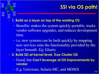 SSI via OS path! 1. Build as a layer on top of the existing OS Benefits: makes the system quickly portable, tracks vendor software upgrades, and reduces development time. i.e. new systems can be built quickly by mapping new services onto the functionality provided by the layer beneath. Eg: Glunix 2. Build SSI at kernel level, True Cluster OS Good, but  Can’t leverage of OS improvements by vendor E.g. Unixware, Solaris-MC, and MOSIX 