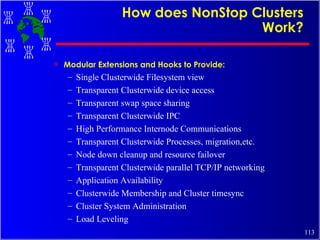 How does NonStop Clusters Work? Modular Extensions and Hooks to Provide: Single Clusterwide Filesystem view Transparent Clusterwide device access Transparent swap space sharing Transparent Clusterwide IPC High Performance Internode Communications Transparent Clusterwide Processes, migration,etc. Node down cleanup and resource failover  Transparent Clusterwide parallel TCP/IP networking Application Availability Clusterwide Membership and Cluster timesync Cluster System Administration Load Leveling 
