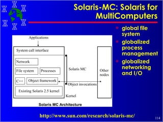 Solaris-MC: Solaris for MultiComputers global file system globalized process management globalized networking and I/O http://www.sun.com/research/solaris-mc/ 