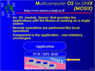 M ulticomputer   OS  for   UN IX (MOSIX) An  OS  module  (layer)  that provides the applications with the illusion of working on a single system Remote operations are performed like local operations Transparent to the application - user interface unchanged PVM / MPI / RSH M O S I X Application Hardware/OS http://www.mosix.cs.huji.ac.il/ 