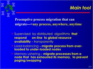 Main tool Supervised  by distributed  algorithms  that  respond  on-line  to global resource availability -  transparently Load-balancing  - migrate process from over-loaded to under-loaded nodes Memory ushering  - migrate processes from a node that  has exhausted its memory,  to prevent paging/swapping Preemptive process migration that can migrate---> any process, anywhere, anytime 