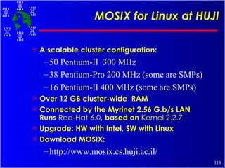 MOSIX for Linux at HUJI A scalable cluster configuration: 50 Pentium-II  300 MHz 38 Pentium-Pro 200 MHz (some are SMPs) 16 Pentium-II 400 MHz (some are SMPs) Over 12 GB cluster-wide  RAM Connected by the Myrinet 2.56 G.b/s LAN Runs  Red-Hat 6.0 , based on  Kernel 2.2.7 Upgrade: HW with Intel, SW with Linux Download MOSIX: http://www.mosix.cs.huji.ac.il/ 