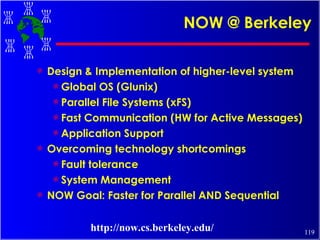 NOW @ Berkeley Design & Implementation of higher-level system Global OS (Glunix) Parallel File Systems (xFS) Fast Communication (HW for Active Messages) Application Support Overcoming technology shortcomings Fault tolerance System Management NOW Goal: Faster for Parallel AND Sequential http://now.cs.berkeley.edu/ 