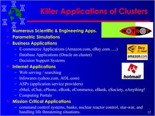 Killer Applications of Clusters Numerous Scientific & Engineering Apps. Parametric Simulations Business Applications E-commerce Applications (Amazon.com, eBay.com ….) Database Applications (Oracle on cluster) Decision Support Systems Internet Applications Web serving / searching Infowares (yahoo.com, AOL.com) ASPs (application service providers) eMail, eChat, ePhone, eBook, eCommerce, eBank, eSociety, eAnything! Computing Portals Mission Critical Applications command control systems, banks, nuclear reactor control, star-war, and handling life threatening situations. 
