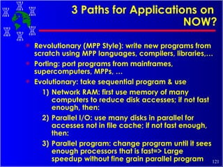 3 Paths for Applications on  NOW? Revolutionary (MPP Style): write new programs from scratch using MPP languages, compilers, libraries,… Porting: port programs from mainframes, supercomputers, MPPs, … Evolutionary: take sequential program & use 1) Network RAM: first use memory of many computers to reduce disk accesses; if not fast enough, then: 2) Parallel I/O: use many disks in parallel for accesses not in file cache; if not fast enough, then: 3) Parallel program: change program until it sees enough processors that is fast=> Large speedup without fine grain parallel program 