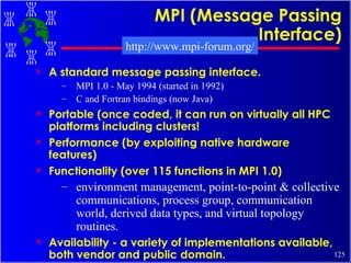 MPI (Message Passing Interface) A standard message passing interface. MPI 1.0 - May 1994 (started in 1992) C and Fortran bindings (now Java) Portable (once coded, it can run on virtually all HPC platforms including clusters! Performance (by exploiting native hardware features) Functionality (over 115 functions in MPI 1.0) environment management, point-to-point & collective communications, process group, communication world, derived data types, and virtual topology routines. Availability - a variety of implementations available, both vendor and public domain.   http://www.mpi-forum.org/ 