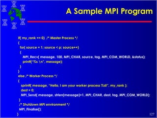 A Sample MPI Program if( my_rank == 0)  /* Master Process */  { for( source = 1; source < p; source++) { MPI_Recv( message, 100, MPI_CHAR, source, tag, MPI_COM_WORLD, &status); printf(“%s \n”, message); } } else /* Worker Process */ { sprintf( message, “Hello, I am your worker process %d!”, my_rank ); dest = 0; MPI_Send( message, strlen(message)+1, MPI_CHAR, dest, tag, MPI_COM_WORLD); } /* Shutdown MPI environment */ MPI_Finalise(); } 