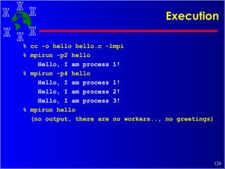 Execution % cc -o hello hello.c -lmpi % mpirun -p2 hello Hello, I am process 1! % mpirun -p4 hello Hello, I am process 1! Hello, I am process 2! Hello, I am process 3! % mpirun hello (no output, there are no workers.., no greetings) 