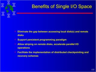 Benefits of Single I/O Space Eliminate the gap between accessing local disk(s) and remote disks Support persistent programming paradigm Allow striping on remote disks, accelerate parallel I/O operations Facilitate the implementation of distributed checkpointing and recovery schemes 