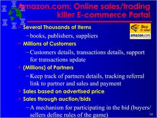 Amazon.com: Online sales/trading killer E-commerce Portal Several Thousands of Items books, publishers, suppliers Millions of Customers  Customers details, transactions details, support for transactions update  (Millions) of Partners Keep track of partners details, tracking referral link to partner and sales and payment  Sales based on advertised price Sales through auction/bids A mechanism for participating in the bid (buyers/sellers define rules of the game) 