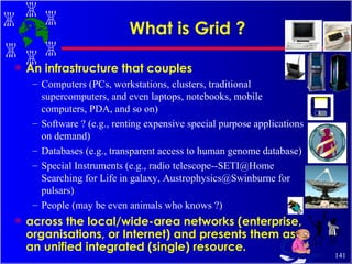 What is Grid ? An infrastructure that couples Computers (PCs, workstations, clusters, traditional supercomputers, and even laptops, notebooks, mobile computers, PDA, and so on) Software ? (e.g., renting expensive special purpose applications on demand) Databases (e.g., transparent access to human genome database) Special Instruments (e.g., radio telescope--SETI@Home Searching for Life in galaxy, Austrophysics@Swinburne for pulsars) People (may be even animals who knows ?) across the local/wide-area networks (enterprise, organisations, or Internet) and presents them as an unified integrated (single) resource. 