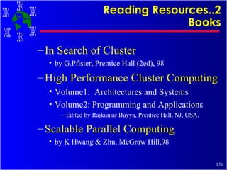 Reading Resources..2 Books In Search of Cluster by G.Pfister, Prentice Hall (2ed), 98 High Performance Cluster Computing Volume1:  Architectures and Systems Volume2: Programming and Applications Edited by Rajkumar Buyya, Prentice Hall, NJ, USA. Scalable Parallel Computing by K Hwang & Zhu, McGraw Hill,98 