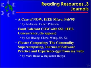 Reading Resources..3 Journals A Case of NOW, IEEE Micro, Feb’95 by Anderson, Culler, Paterson Fault Tolerant COW with SSI, IEEE Concurrency, (to appear) by Kai Hwang, Chow, Wang, Jin, Xu Cluster Computing: The Commodity Supercomputing, Journal of Software Practice and Experience-(get from my web) by Mark Baker & Rajkumar Buyya 