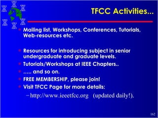 TFCC Activities... Mailing list, Workshops, Conferences, Tutorials, Web-resources etc. Resources for introducing subject in senior undergraduate and graduate levels. Tutorials/Workshops at IEEE Chapters.. … .. and so on. FREE MEMBERSHIP, please join! Visit TFCC Page for more details: http://www.ieeetfcc.org  (updated daily!). 