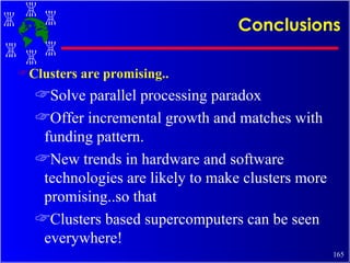 Conclusions Clusters are promising.. Solve parallel processing paradox Offer incremental growth and matches with funding pattern. New trends in hardware and software technologies are likely to make clusters more promising..so that Clusters based supercomputers can be seen everywhere! 