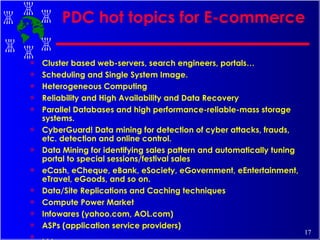 PDC hot topics for E-commerce Cluster based web-servers, search engineers, portals… Scheduling and Single System Image. Heterogeneous Computing Reliability and High Availability and Data Recovery  Parallel Databases and high performance-reliable-mass storage systems. CyberGuard! Data mining for detection of cyber attacks, frauds, etc. detection and online control.  Data Mining for identifying sales pattern and automatically tuning portal to special sessions/festival sales eCash, eCheque, eBank, eSociety, eGovernment, eEntertainment, eTravel, eGoods, and so on. Data/Site Replications and Caching techniques Compute Power Market Infowares (yahoo.com, AOL.com) ASPs (application service providers) . . . 