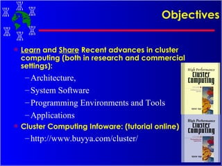 Objectives Learn  and  Share  Recent advances in cluster computing (both in research and commercial settings): Architecture,  System Software Programming Environments and Tools Applications Cluster Computing Infoware: (tutorial online) http://www.buyya.com/cluster/ 