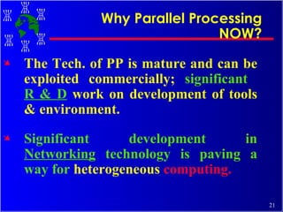 The Tech. of PP is mature and can be exploited commercially;  significant  R & D   work on development of tools & environment. Significant development in  Networking  technology is paving a way for  heterogeneous  computing. Why Parallel Processing NOW? 