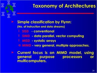 Simple classification by Flynn:  (No. of instruction and data streams) SISD   - conventional SIMD   - data parallel, vector computing MISD   - systolic arrays MIMD  - very general, multiple approaches. Current focus is on MIMD model, using general purpose processors or multicomputers.  Taxonomy of Architectures 