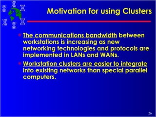 Motivation for using Clusters The communications bandwidth  between workstations is increasing as new networking technologies and protocols are implemented in LANs and WANs. Workstation clusters are easier to integrate  into existing networks than special parallel computers. 