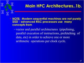 Main HPC Architectures..1b. NOTE:   Modern sequential machines are not purely SISD - advanced RISC processors use  many concepts from  vector and parallel architectures  (pipelining, parallel execution of instructions, prefetching  of data, etc) in order to achieve one or more arithmetic  operations per clock cycle. 