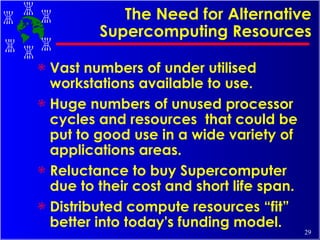The Need for Alternative Supercomputing Resources Vast numbers of under utilised workstations available to use. Huge numbers of unused processor cycles and resources  that could be put to good use in a wide variety of applications areas. Reluctance to buy Supercomputer due to their cost and short life span. Distributed compute resources “fit” better into today's funding model. 